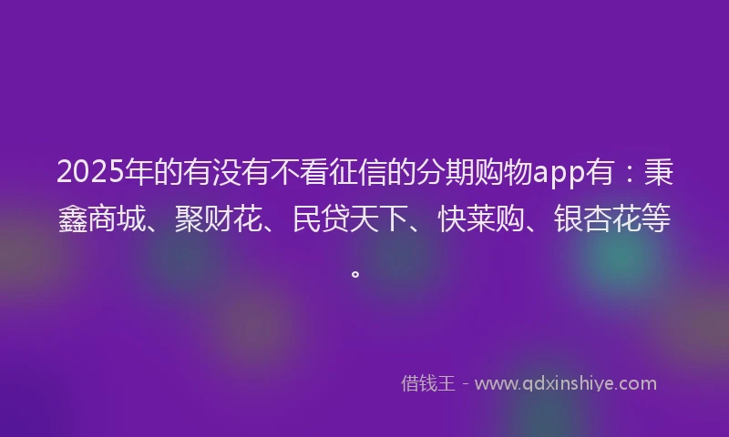 2025年的有没有不看征信的分期购物app有：秉鑫商城、聚财花、民贷天下、快莱购、银杏花等。