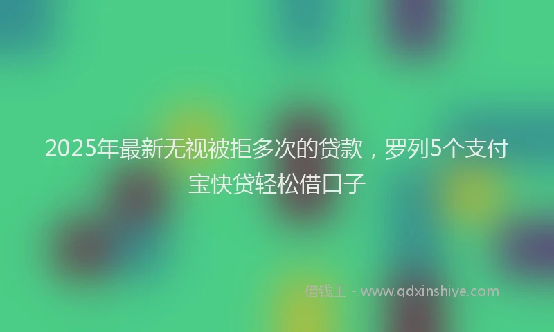 2025年最新无视被拒多次的贷款，罗列5个支付宝快贷轻松借口子
