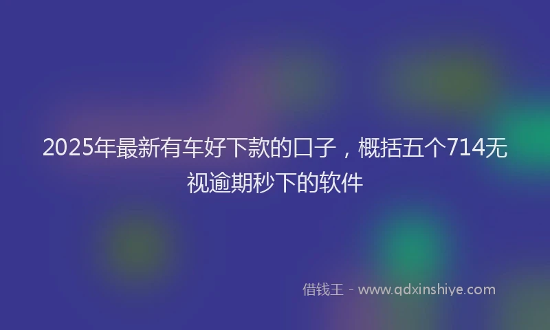 2025年最新有车好下款的口子，概括五个714无视逾期秒下的软件
