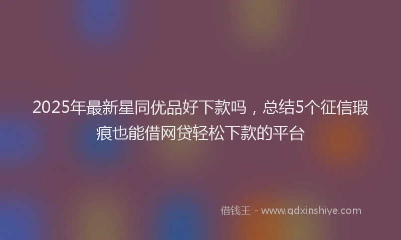 2025年最新星同优品好下款吗，总结5个征信瑕疵也能借网贷轻松下款的平台