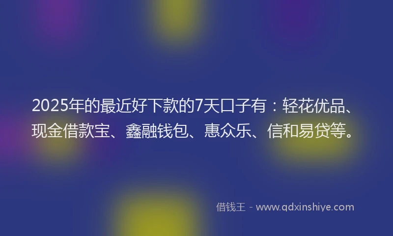 2025年的最近好下款的7天口子有：轻花优品、现金借款宝、鑫融钱包、惠众乐、信和易贷等。