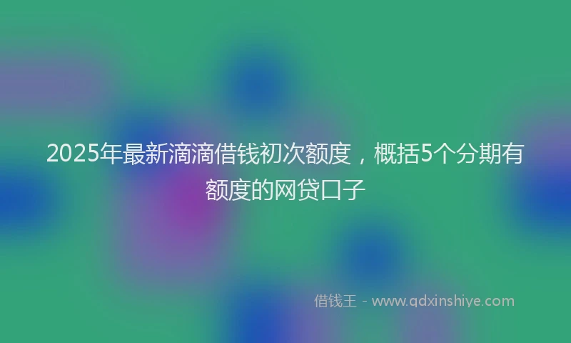 2025年最新滴滴借钱初次额度，概括5个分期有额度的网贷口子