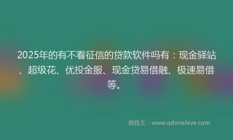 2025年的有不看征信的贷款软件吗有：现金驿站、超级花、优投金服、现金贷易借融、极速易借等。