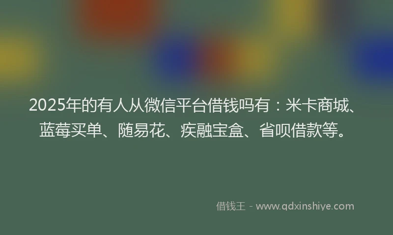 2025年的有人从微信平台借钱吗有：米卡商城、蓝莓买单、随易花、疾融宝盒、省呗借款等。