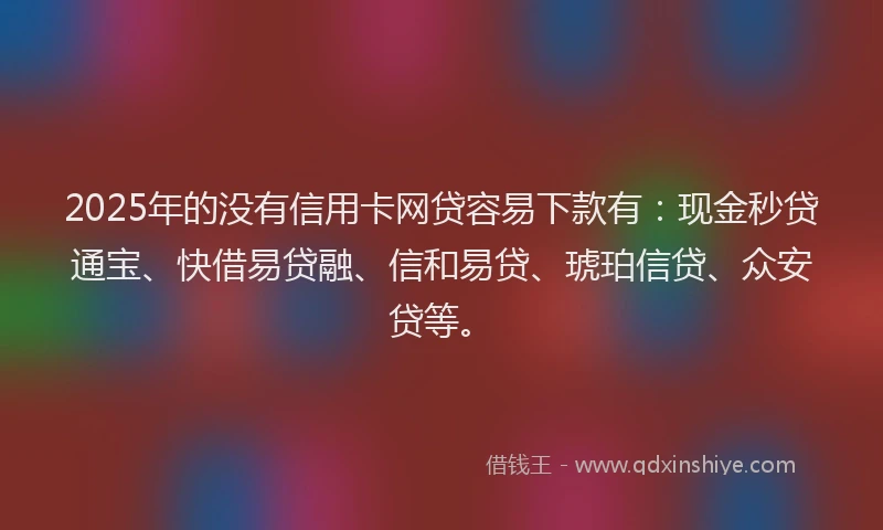 2025年的没有信用卡网贷容易下款有：现金秒贷通宝、快借易贷融、信和易贷、琥珀信贷、众安贷等。