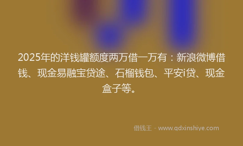 2025年的洋钱罐额度两万借一万有：新浪微博借钱、现金易融宝贷途、石榴钱包、平安i贷、现金盒子等。