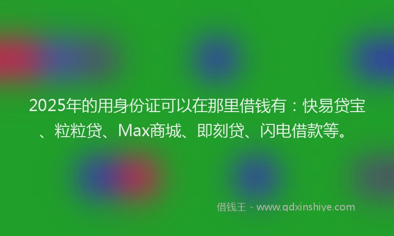 2025年的用身份证可以在那里借钱有：快易贷宝、粒粒贷、Max商城、即刻贷、闪电借款等。