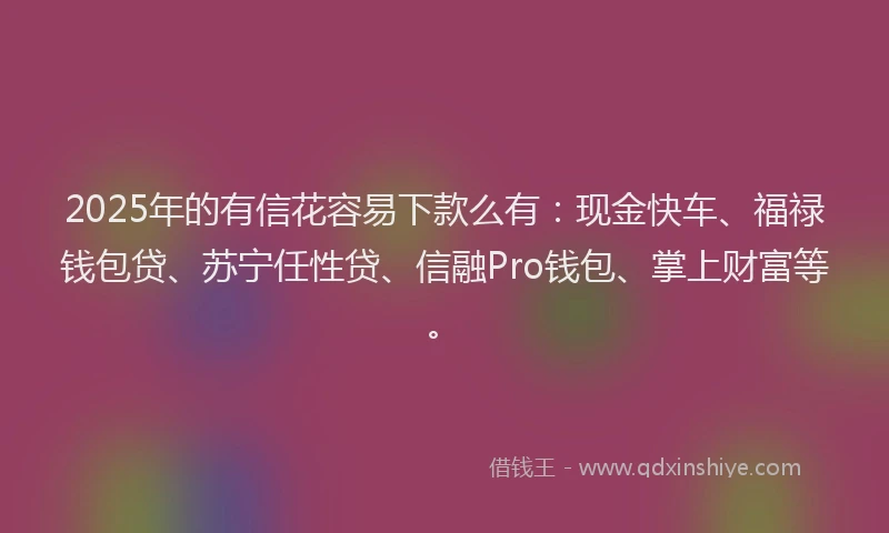 2025年的有信花容易下款么有：现金快车、福禄钱包贷、苏宁任性贷、信融Pro钱包、掌上财富等。