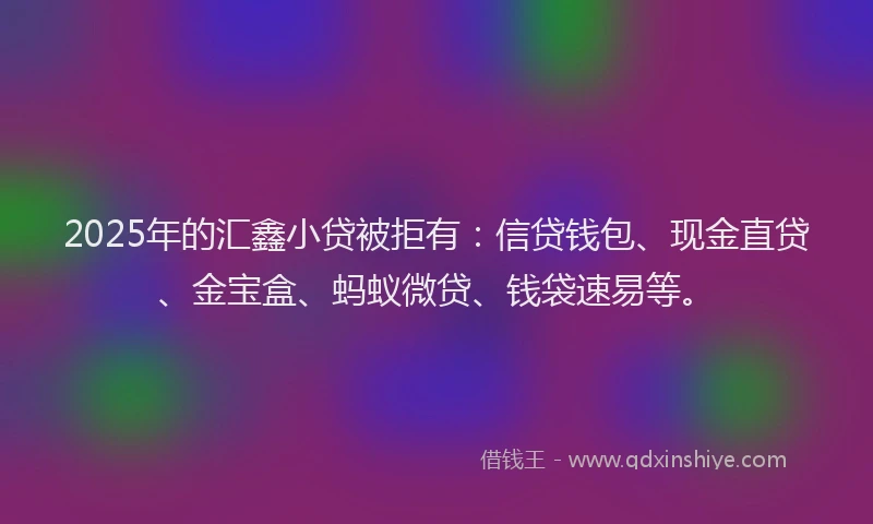 2025年的汇鑫小贷被拒有：信贷钱包、现金直贷、金宝盒、蚂蚁微贷、钱袋速易等。