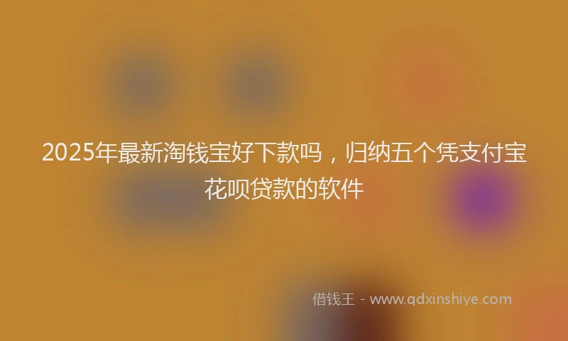 2025年最新淘钱宝好下款吗，归纳五个凭支付宝花呗贷款的软件