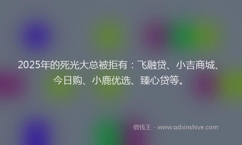 2025年的死光大总被拒有：飞融贷、小吉商城、今日购、小鹿优选、臻心贷等。