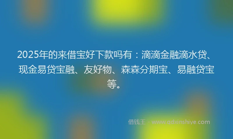 2025年的来借宝好下款吗有：滴滴金融滴水贷、现金易贷宝融、友好物、森森分期宝、易融贷宝等。
