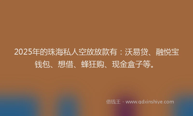 2025年的珠海私人空放放款有：沃易贷、融悦宝钱包、想借、蜂狂购、现金盒子等。