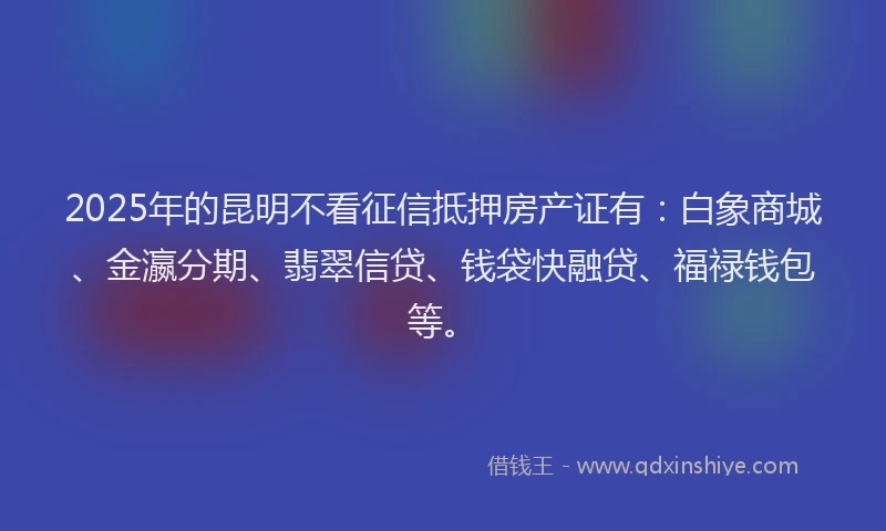 2025年的昆明不看征信抵押房产证有：白象商城、金瀛分期、翡翠信贷、钱袋快融贷、福禄钱包等。