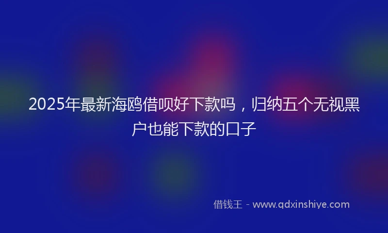 2025年最新海鸥借呗好下款吗，归纳五个无视黑户也能下款的口子