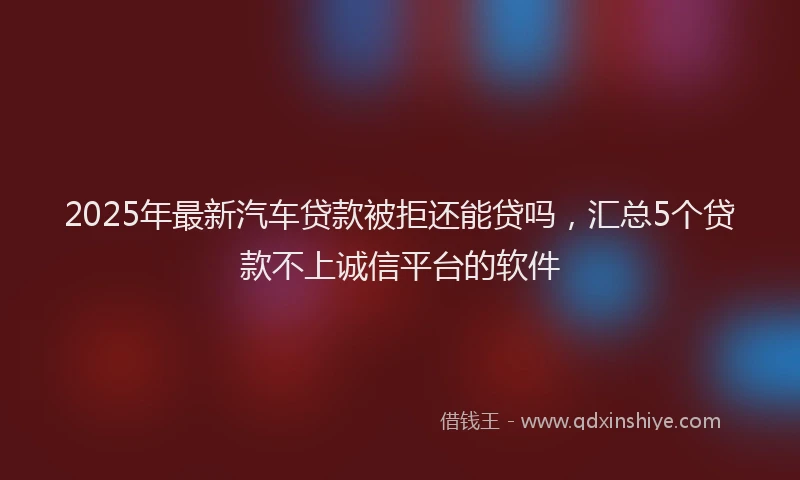 2025年最新汽车贷款被拒还能贷吗，汇总5个贷款不上诚信平台的软件