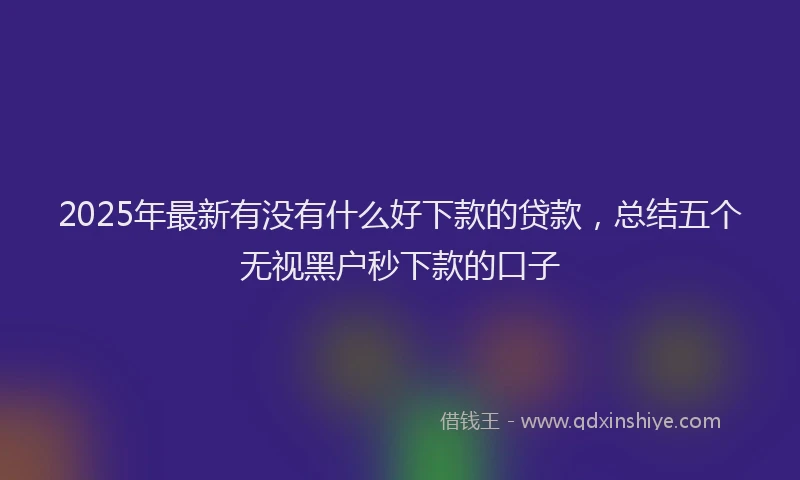 2025年最新有没有什么好下款的贷款，总结五个无视黑户秒下款的口子