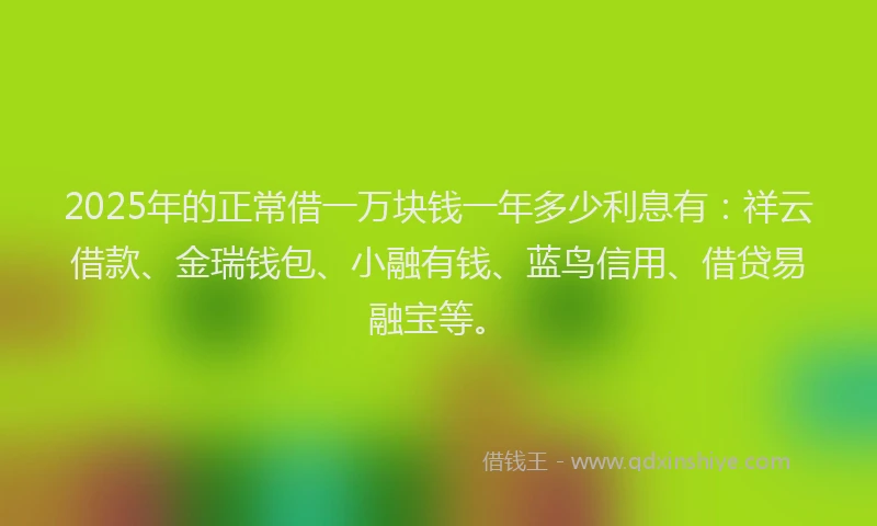 2025年的正常借一万块钱一年多少利息有：祥云借款、金瑞钱包、小融有钱、蓝鸟信用、借贷易融宝等。