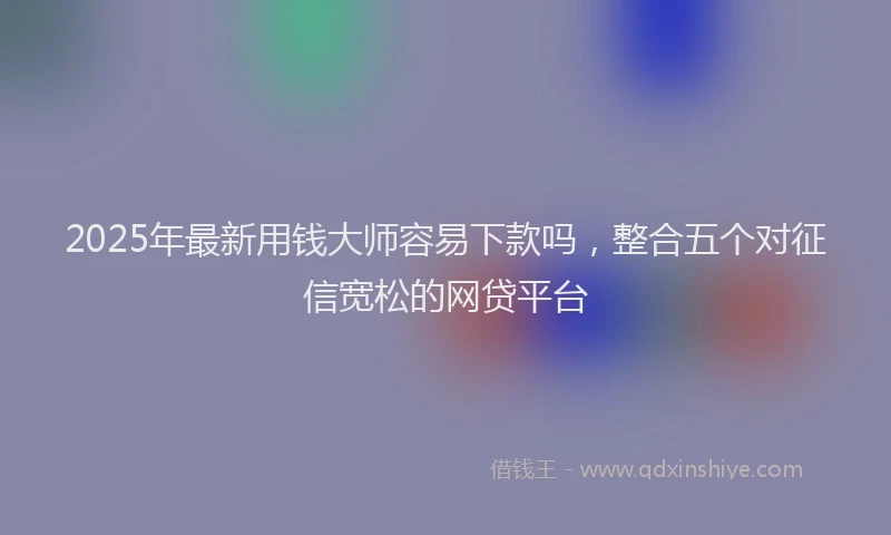 2025年最新用钱大师容易下款吗，整合五个对征信宽松的网贷平台