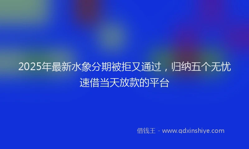 2025年最新水象分期被拒又通过，归纳五个无忧速借当天放款的平台
