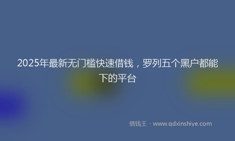 2025年最新无门槛快速借钱，罗列五个黑户都能下的平台