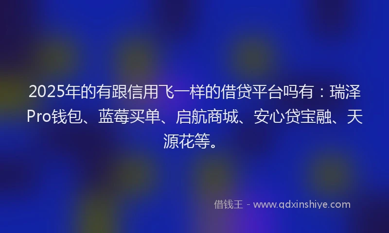 2025年的有跟信用飞一样的借贷平台吗有：瑞泽Pro钱包、蓝莓买单、启航商城、安心贷宝融、天源花等。