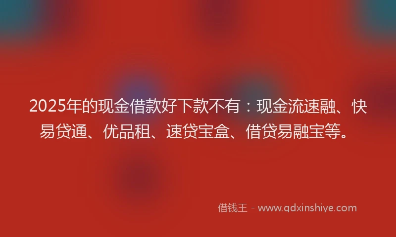 2025年的现金借款好下款不有：现金流速融、快易贷通、优品租、速贷宝盒、借贷易融宝等。