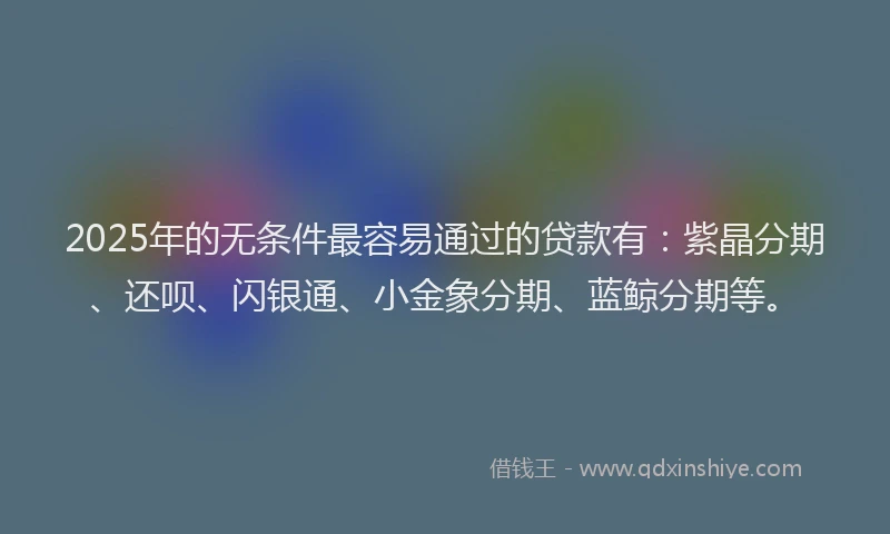 2025年的无条件最容易通过的贷款有：紫晶分期、还呗、闪银通、小金象分期、蓝鲸分期等。