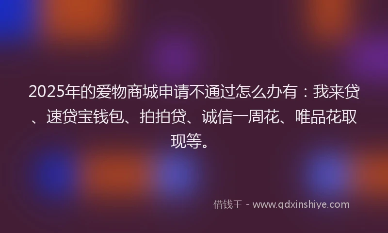 2025年的爱物商城申请不通过怎么办有：我来贷、速贷宝钱包、拍拍贷、诚信一周花、唯品花取现等。