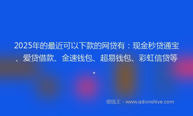 2025年的最近可以下款的网贷有：现金秒贷通宝、爱贷借款、金速钱包、超易钱包、彩虹信贷等。