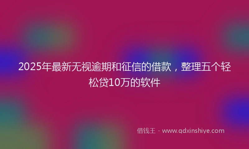 2025年最新无视逾期和征信的借款，整理五个轻松贷10万的软件
