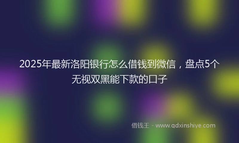 2025年最新洛阳银行怎么借钱到微信，盘点5个无视双黑能下款的口子