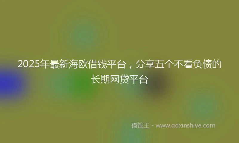 2025年最新海欧借钱平台，分享五个不看负债的长期网贷平台