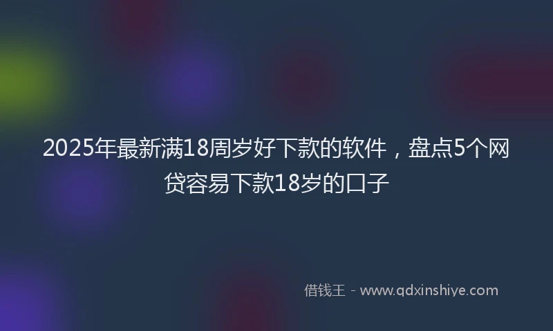 2025年最新满18周岁好下款的软件，盘点5个网贷容易下款18岁的口子