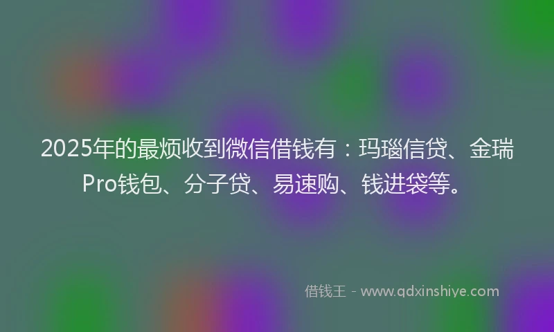 2025年的最烦收到微信借钱有：玛瑙信贷、金瑞Pro钱包、分子贷、易速购、钱进袋等。