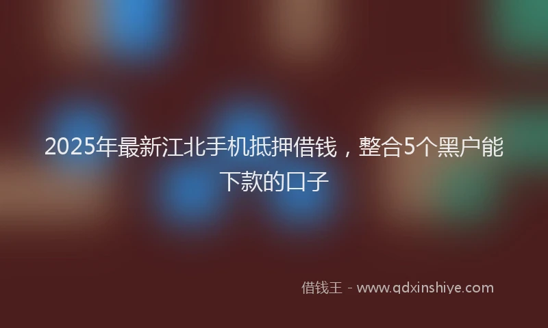 2025年最新江北手机抵押借钱，整合5个黑户能下款的口子