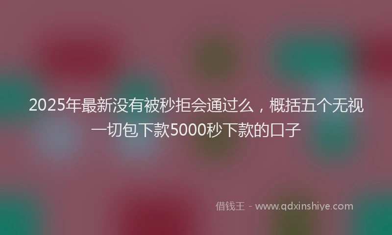 2025年最新没有被秒拒会通过么，概括五个无视一切包下款5000秒下款的口子