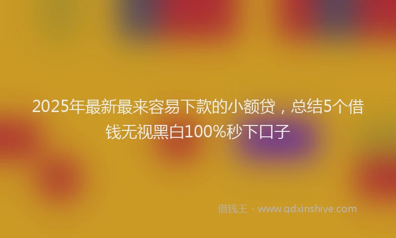 2025年最新最来容易下款的小额贷，总结5个借钱无视黑白100%秒下口子
