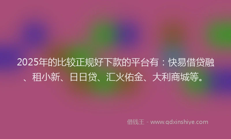2025年的比较正规好下款的平台有：快易借贷融、租小新、日日贷、汇火佑金、大利商城等。