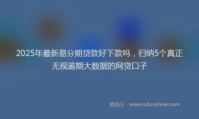 2025年最新易分期贷款好下款吗，归纳5个真正无视逾期大数据的网贷口子