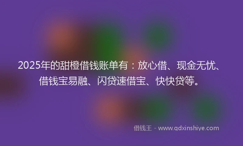 2025年的甜橙借钱账单有：放心借、现金无忧、借钱宝易融、闪贷速借宝、快快贷等。