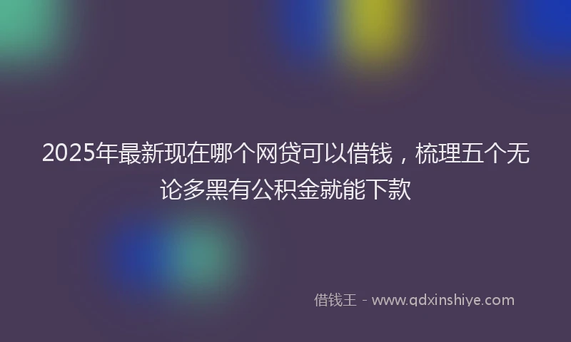2025年最新现在哪个网贷可以借钱，梳理五个无论多黑有公积金就能下款