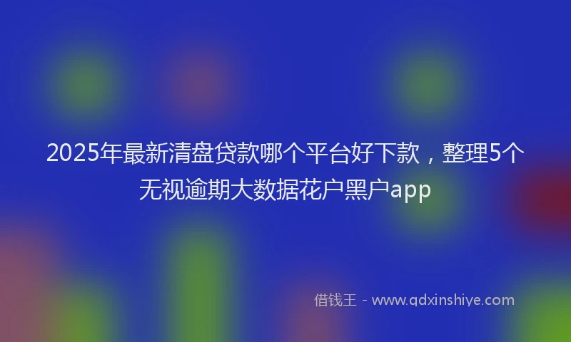 2025年最新清盘贷款哪个平台好下款，整理5个无视逾期大数据花户黑户app
