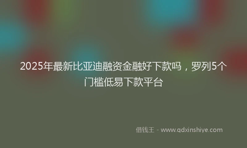 2025年最新比亚迪融资金融好下款吗，罗列5个门槛低易下款平台