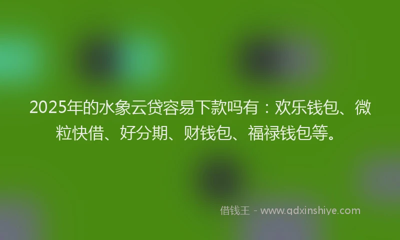 2025年的水象云贷容易下款吗有：欢乐钱包、微粒快借、好分期、财钱包、福禄钱包等。