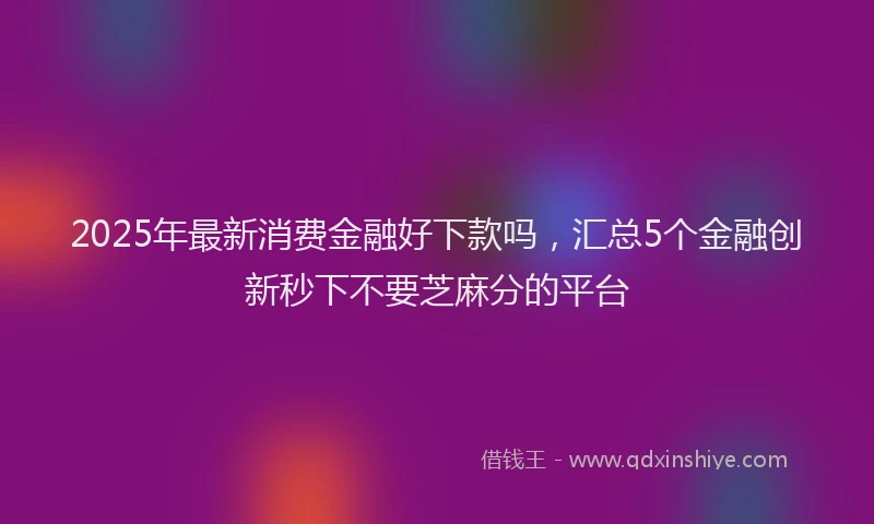 2025年最新消费金融好下款吗，汇总5个金融创新秒下不要芝麻分的平台
