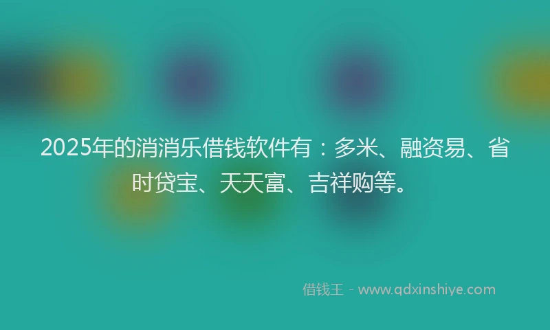 2025年的消消乐借钱软件有：多米、融资易、省时贷宝、天天富、吉祥购等。