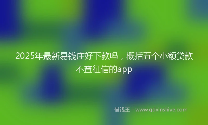 2025年最新易钱庄好下款吗，概括五个小额贷款不查征信的app