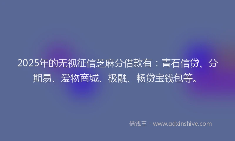 2025年的无视征信芝麻分借款有：青石信贷、分期易、爱物商城、极融、畅贷宝钱包等。