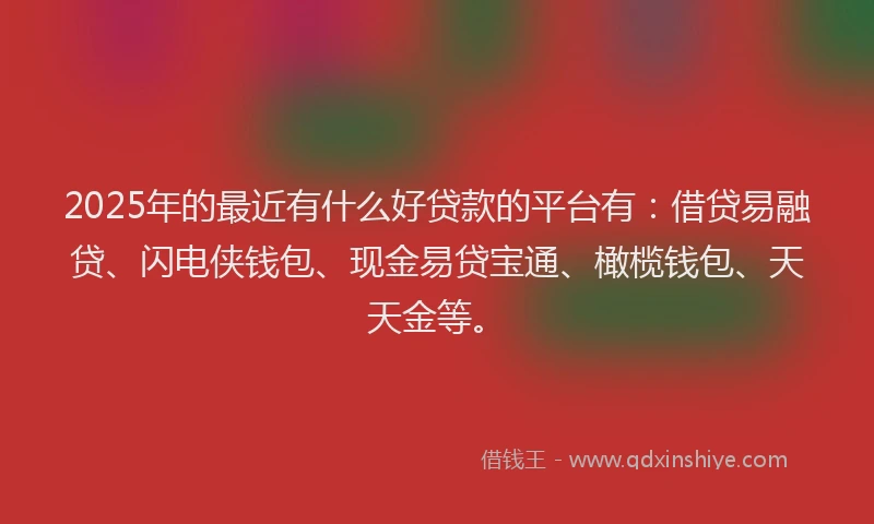 2025年的最近有什么好贷款的平台有：借贷易融贷、闪电侠钱包、现金易贷宝通、橄榄钱包、天天金等。